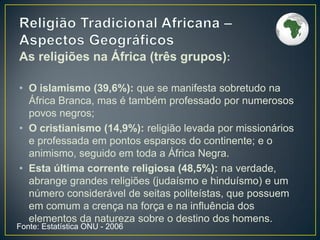 Fonte: Estatística ONU - 2006
As religiões na África (três grupos):
• O islamismo (39,6%): que se manifesta sobretudo na
África Branca, mas é também professado por numerosos
povos negros;
• O cristianismo (14,9%): religião levada por missionários
e professada em pontos esparsos do continente; e o
animismo, seguido em toda a África Negra.
• Esta última corrente religiosa (48,5%): na verdade,
abrange grandes religiões (judaísmo e hinduísmo) e um
número considerável de seitas politeístas, que possuem
em comum a crença na força e na influência dos
elementos da natureza sobre o destino dos homens.
 