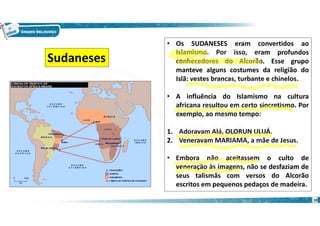 10
• Os SUDANESES eram convertidos ao
Islamismo. Por isso, eram profundos
conhecedores do Alcorão. Esse grupo
manteve alguns costumes da religião do
Islã: vestes brancas, turbante e chinelos.
• A influência do Islamismo na cultura
africana resultou em certo sincretismo. Por
exemplo, ao mesmo tempo:
1. Adoravam Alá, OLORUN ULUÁ.
2. Veneravam MARIAMA, a mãe de Jesus.
• Embora não aceitassem o culto de
veneração às imagens, não se desfaziam de
seus talismãs com versos do Alcorão
escritos em pequenos pedaços de madeira.
Sudaneses
 