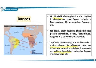 11
• Os BANTOS são originários das regiões
localizadas no atual Congo, Angola e
Moçambique. São os Angolas, Caçanjes,
etc.
• No Brasil, eram levados principalmente
para o Maranhão, o Pará, Pernambuco,
Alagoas, Rio de Janeiro e São Paulo.
• Supõe-se que desse grupo tenha vindo o
maior número de africanos; pois sua
influência cultural e religiosa é marcante
na cultura brasileira: culinária, língua,
música, dança etc.
Bantos
 