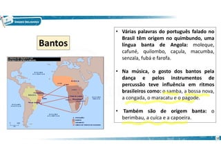 12
• Várias palavras do português falado no
Brasil têm origem no quimbundo, uma
língua banta de Angola: moleque,
cafuné, quilombo, caçula, macumba,
senzala, fubá e farofa.
• Na música, o gosto dos bantos pela
dança e pelos instrumentos de
percussão teve influência em ritmos
brasileiros como: o samba, a bossa nova,
a congada, o maracatu e o pagode.
• Também são de origem banta: o
berimbau, a cuíca e a capoeira.
Bantos
 