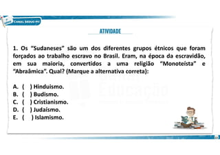 1. Os “Sudaneses” são um dos diferentes grupos étnicos que foram
forçados ao trabalho escravo no Brasil. Eram, na época da escravidão,
em sua maioria, convertidos a uma religião “Monoteísta” e
“Abraâmica”. Qual? (Marque a alternativa correta):
A. ( ) Hinduismo.
B. ( ) Budismo.
C. ( ) Cristianismo.
D. ( ) Judaísmo.
E. ( ) Islamismo.
13
 