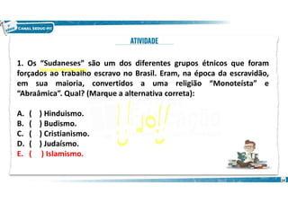 1. Os “Sudaneses” são um dos diferentes grupos étnicos que foram
forçados ao trabalho escravo no Brasil. Eram, na época da escravidão,
em sua maioria, convertidos a uma religião “Monoteísta” e
“Abraâmica”. Qual? (Marque a alternativa correta):
A. ( ) Hinduismo.
B. ( ) Budismo.
C. ( ) Cristianismo.
D. ( ) Judaísmo.
E. ( ) Islamismo.
14
 