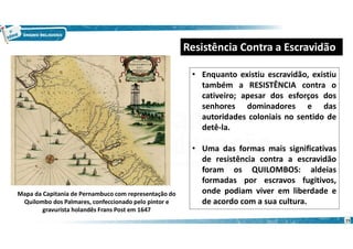 15
• Enquanto existiu escravidão, existiu
também a RESISTÊNCIA contra o
cativeiro; apesar dos esforços dos
senhores dominadores e das
autoridades coloniais no sentido de
detê-la.
• Uma das formas mais significativas
de resistência contra a escravidão
foram os QUILOMBOS: aldeias
formadas por escravos fugitivos,
onde podiam viver em liberdade e
de acordo com a sua cultura.
Resistência Contra a Escravidão
Mapa da Capitania de Pernambuco com representação do
Quilombo dos Palmares, confeccionado pelo pintor e
gravurista holandês Frans Post em 1647
 