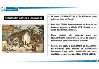16
• O maior QUILOMBO foi o de Palmares; cujo
principal líder foi Zumbi.
• Esse QUILOMBO desenvolveu-se no interior de
Alagoas, durante o século XVII. Chegou a ter
cerca de 20.000 habitantes.
• Num período de sessenta anos, os
QUILOMBOLAS resistiram ao cerco do exército
comandado pelas autoridades coloniais.
• Porém, em 1695, o QUILOMBO DE PALMARES
foi destruído pelo exército do bandeirante
Domingos Jorge Velho, conhecido por suas
crueldades; e por isso apelidado DIABO VELHO.
Resistência Contra a Escravidão
 