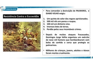 17
• Para comandar a destruição de PALMARES, o
DIABO VELHO exigiu:
1. Um quinto do valor dos negros aprisionados.
2. 500 mil réis em panos e roupas.
3. 100 mil em dinheiro vivo.
4. Imensos lotes de terras.
5. Perdão pelos seus incontáveis crimes.
• Depois de muitos ataques fracassados,
Domingos Jorge Velho organizou um exército
de nove mil homens que bombardearam com
balas de canhão a cerca que protegia os
palmarinos.
• Milhares de crianças, jovens, adultos e idosos
foram mortos cruelmente.
Resistência Contra a Escravidão
 