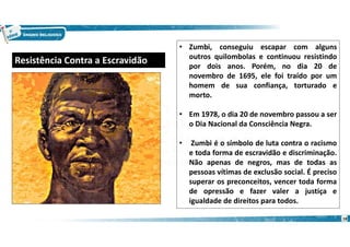 18
• Zumbi, conseguiu escapar com alguns
outros quilombolas e continuou resistindo
por dois anos. Porém, no dia 20 de
novembro de 1695, ele foi traído por um
homem de sua confiança, torturado e
morto.
• Em 1978, o dia 20 de novembro passou a ser
o Dia Nacional da Consciência Negra.
• Zumbi é o símbolo de luta contra o racismo
e toda forma de escravidão e discriminação.
Não apenas de negros, mas de todas as
pessoas vítimas de exclusão social. É preciso
superar os preconceitos, vencer toda forma
de opressão e fazer valer a justiça e
igualdade de direitos para todos.
Resistência Contra a Escravidão
 