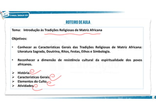 2
Tema: Introdução às Tradições Religiosas de Matriz Africana
Objetivos:
• Conhecer as Características Gerais das Tradições Religiosas de Matriz Africana:
Literatura Sagrada, Doutrina, Ritos, Festas, Ethos e Simbologia.
• Reconhecer a dimensão de resistência cultural da espiritualidade dos povos
africanos.
 História.
 Características Gerais.
 Elementos do Culto.
 Atividades.
 