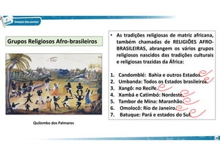 20
• As tradições religiosas de matriz africana,
também chamadas de RELIGIÕES AFRO-
BRASILEIRAS, abrangem os vários grupos
religiosos nascidos das tradições culturais
e religiosas trazidas da África:
1. Candomblé: Bahia e outros Estados.
2. Umbanda: Todos os Estados brasileiros.
3. Xangô: no Recife.
4. Xambá e Catimbó: Nordeste.
5. Tambor de Mina: Maranhão.
6. Omolocô: Rio de Janeiro.
7. Batuque: Pará e estados do Sul.
Grupos Religiosos Afro-brasileiros
Quilombo dos Palmares
 