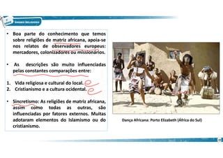• Boa parte do conhecimento que temos
sobre religiões de matriz africana, apoia-se
nos relatos de observadores europeus:
mercadores, colonizadores ou missionários.
• As descrições são muito influenciadas
pelas constantes comparações entre:
1. Vida religiosa e cultural do local.
2. Cristianismo e a cultura ocidental.
• Sincretismo: As religiões de matriz africana,
assim como todas as outras, são
influenciadas por fatores externos. Muitas
adotaram elementos do Islamismo ou do
cristianismo.
Dança Africana: Porto Elizabeth (África do Sul)
22
 