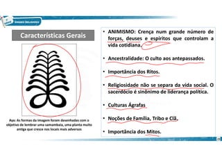 23
• ANIMISMO: Crença num grande número de
forças, deuses e espíritos que controlam a
vida cotidiana.
• Ancestralidade: O culto aos antepassados.
• Importância dos Ritos.
• Religiosidade não se separa da vida social. O
sacerdócio é sinônimo de liderança política.
• Culturas Ágrafas
• Noções de Família, Tribo e Clã.
• Importância dos Mitos.
Características Gerais
Aya: As formas da imagem foram desenhadas com o
objetivo de lembrar uma samambaia, uma planta muito
antiga que cresce nos locais mais adversos
 