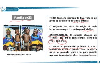 • TRIBO: Também chamado de CLÃ. Trata-se de
grupo de parentesco ou família extensa.
• O respeito por essa instituição é mais
importante do que o respeito pelo indivíduo.
• ANCESTRALIDADE: O conceito africano de
“Família” (ou tribo) compreende, além dos
vivos, os mortos.
• O ancestral permanece próximo à tribo:
espécie de espírito vivendo num mundo à
parte; ou pairando sobre o lar para garantir
que seus descendentes observem os costumes.
Família e Clã
Etnia Ndebele: África do Sul
24
 