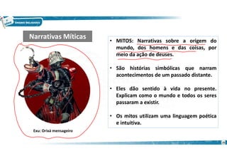 • MITOS: Narrativas sobre a origem do
mundo, dos homens e das coisas, por
meio da ação de deuses.
• São histórias simbólicas que narram
acontecimentos de um passado distante.
• Eles dão sentido à vida no presente.
Explicam como o mundo e todos os seres
passaram a existir.
• Os mitos utilizam uma linguagem poética
e intuitiva.
Narrativas Míticas
Exu: Orixá mensageiro
25
 