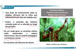 • Uma fonte de conhecimento sobre as
religiões africanas são os mitos que
sobreviveram por meio da tradição oral.
• Porém, o conteúdo das histórias
contadas pode ter se alterado ao longo
das gerações.
• De um modo geral, as narrativas míticas
estão relacionadas a valores
educacionais: são um modelo pedagógico
e de posturas sociais.
• As narrativas são difusoras de valores.
Narrativas Míticas
Fonte de Conhecimento da
Religiosidade Africana
Oxóssi: o orixá da caça e da fartura
26
 