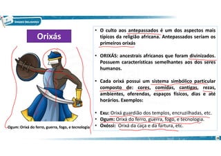 28
• O culto aos antepassados é um dos aspectos mais
típicos da religião africana. Antepassados seriam os
primeiros orixás
• ORIXÁS: ancestrais africanos que foram divinizados.
Possuem características semelhantes aos dos seres
humanos.
• Cada orixá possui um sistema simbólico particular
composto de: cores, comidas, cantigas, rezas,
ambientes, oferendas, espaços físicos, dias e até
horários. Exemplos:
• Exu: Orixá guardião dos templos, encruzilhadas, etc.
• Ogum: Orixá do ferro, guerra, fogo, e tecnologia.
• Oxóssi: Orixá da caça e da fartura, etc.
Orixás
Ogum: Orixá do ferro, guerra, fogo, e tecnologia
 