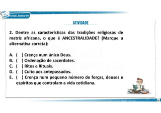 2. Dentre as características das tradições religiosas de
matriz africana, o que é ANCESTRALIDADE? (Marque a
alternativa correta):
A. ( ) Crença num único Deus.
B. ( ) Ordenação de sacerdotes.
C. ( ) Ritos e Rituais.
D. ( ) Culto aos antepassados.
E. ( ) Crença num pequeno número de forças, deuses e
espíritos que controlam a vida cotidiana.
29
 