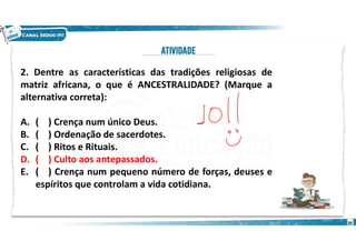 2. Dentre as características das tradições religiosas de
matriz africana, o que é ANCESTRALIDADE? (Marque a
alternativa correta):
A. ( ) Crença num único Deus.
B. ( ) Ordenação de sacerdotes.
C. ( ) Ritos e Rituais.
D. ( ) Culto aos antepassados.
E. ( ) Crença num pequeno número de forças, deuses e
espíritos que controlam a vida cotidiana.
30
 