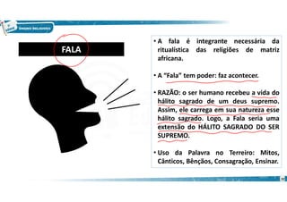 • A fala é integrante necessária da
ritualística das religiões de matriz
africana.
• A “Fala” tem poder: faz acontecer.
• RAZÃO: o ser humano recebeu a vida do
hálito sagrado de um deus supremo.
Assim, ele carrega em sua natureza esse
hálito sagrado. Logo, a Fala seria uma
extensão do HÁLITO SAGRADO DO SER
SUPREMO.
• Uso da Palavra no Terreiro: Mitos,
Cânticos, Bênçãos, Consagração, Ensinar.
FALA
32
 