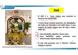 • O AXÉ é a força mágica que sustenta os
terreiros de Candomblé.
• É uma Força invisível presente nas divindades,
em todo ser animado e em toda coisa. É uma
espécie de fluido mágico que dá vida a todos.
Pode ser:
1. Uma PALAVRA: Significa “Assim seja”.
2. Uma MATÉRIA: poder presente num
determinado objeto (planta)
• O Axé está presente nos 3 “Reinos”: Animal,
Vegetal e Animal.
Axé
Assentamento do orixá Obaluaê em terreiro de Salvador
33
 