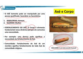• O AXÉ Somente pode ser manipulado por uma
pessoa qualificada: Sacerdote ou Sacerdotisa.
1. BABALORIXA: Homem.
2. IALORIXÁ: Mulher.
• FORTALECIMENTO DO AXÉ: O Corpo é elemento
fundamental nessa dinâmica porque ele comunica
uma necessidade.
• Por exemplo: uma doença pode significar a
necessidade do fortalecimento do Axé.
• Comunidade: Fortalecimento do Axé de um
membro significa fortalecimento de todo Axé da
comunidade religiosa.
Axé e Corpo
MACUMBA é um instrumento musical!
34
 