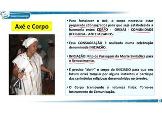 • Para fortalecer o Axé, o corpo necessita estar
preparado (Consagrado) para que seja estabelecida a
harmonia entre: CORPO - ORIXÁS - COMUNIDADE
RELIGIOSA - ANTEPASSADOS.
• Essa CONSAGRAÇÃO é realizada numa celebração
denominada INICIAÇÃO.
• INICIAÇÃO: Rito de Passagem da Morte Simbólica para
o Renascimento.
• É preciso “abrir” o corpo do INICIADO para que seu
futuro orixá tome-o por alguns instantes e participe
das cerimônias religiosas desenvolvidas no terreiro.
• O Corpo transcende a natureza física: Torna-se
Instrumento de Comunicação.
Axé e Corpo
35
 