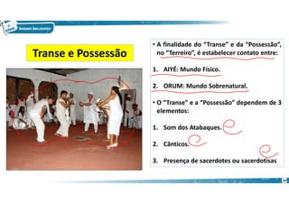 • A finalidade do “Transe” e da “Possessão”,
no “Terreiro”, é estabelecer contato entre:
1. AIYÉ: Mundo Físico.
2. ORUM: Mundo Sobrenatural.
• O “Transe” e a “Possessão” dependem de 3
elementos:
1. Som dos Atabaques.
2. Cânticos.
3. Presença de sacerdotes ou sacerdotisas
Transe e Possessão
37
 