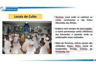 • Terreiro: Local onde se realizam os
cultos cerimoniais e são feitas
oferendas aos Orixás.
• Embora nem sempre de terra batida,
o nome permanece como referência
aos barracões e quintais onde as
celebrações eram realizadas.
• Além de Terreiros, outros nomes são
utilizados: Roças, Sítios, Casas de
Candomblé, Tendas, Centros de
Umbanda, etc.
Locais de Culto
38
 