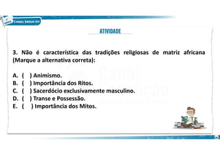 3. Não é característica das tradições religiosas de matriz africana
(Marque a alternativa correta):
A. ( ) Animismo.
B. ( ) Importância dos Ritos.
C. ( ) Sacerdócio exclusivamente masculino.
D. ( ) Transe e Possessão.
E. ( ) Importância dos Mitos.
39
 