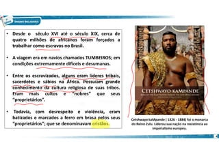 4
• Desde o século XVI até o século XIX, cerca de
quatro milhões de africanos foram forçados a
trabalhar como escravos no Brasil.
• A viagem era em navios chamados TUMBEIROS; em
condições extremamente difíceis e desumanas.
• Entre os escravizados, alguns eram líderes tribais,
sacerdotes e sábios na África. Possuíam grande
conhecimento da cultura religiosa de suas tribos.
Eram mais cultos e “nobres” que seus
“proprietários”.
• Todavia, com desrespeito e violência, eram
batizados e marcados a ferro em brasa pelos seus
“proprietários”; que se denominavam cristãos.
Cetshwayo kaMpande ( 1826 - 1884) foi o monarca
do Reino Zulu. Liderou sua nação na resistência ao
imperialismo europeu.
 