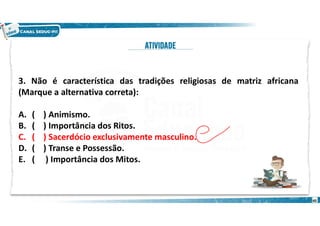 3. Não é característica das tradições religiosas de matriz africana
(Marque a alternativa correta):
A. ( ) Animismo.
B. ( ) Importância dos Ritos.
C. ( ) Sacerdócio exclusivamente masculino.
D. ( ) Transe e Possessão.
E. ( ) Importância dos Mitos.
40
 