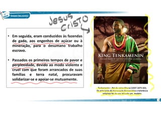 5
• Em seguida, eram conduzidos às fazendas
de gado, aos engenhos de açúcar ou à
mineração, para o desumano trabalho
escravo.
• Passados os primeiros tempos de pavor e
perplexidade, devido ao modo violento e
cruel com que foram arrancados de suas
famílias e terra natal, procuravam
solidarizar-se e apoiar-se mutuamente.
Tenkamenin – Rei do reino Ghana (1037-1075 AD).
Os princípios da monarquia democrática e tolerância
religiosa fez do seu reinado um modelo.
 