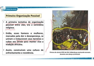 6
• A primeira tentativa de organização
possível entre eles, era a cerimônia
religiosa.
• Então, esses homens e mulheres,
marcados pela dor e desesperança, se
uniram e instauraram seus terreiros e
cultos aos Orixás para manter viva a
tradição africana.
• Assim, construíram uma cultura de
enfrentamento e resistência.
Primeira Organização Possível
Pintura do século XVIII de Dirk Valkenburg mostrando escravos
durante uma dança cerimonial.
 