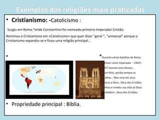 Exemplos das religiões mais praticadas
• Cristianismo: -Catolicismo :
Surgiu em Roma,*onde Constantino foi nomeado primeiro Imperador Cristão.
Nominou o Cristianismo em «Catolicismo» que quer dizer “geral ”, “universal” porque o
Cristianismo expandiu-se e ficou uma religião principal…

•

*Durante várias batalhas de Roma

•

(tinham como Imperador CNST)

•

CNST louvava seus deuses…

•

Assim feito, perdia sempre as

•

batalhas… Mas uma vez orou

•

(rezou) a Deus , Deus dos Cristãos.

•

Ganhou e rendeu sua vida ao Deus

•

verdadeiro , Deus dos Cristãos.

•

• Propriedade principal : Bíblia.

 