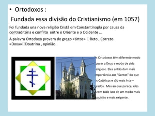 • Ortodoxos :
Fundada essa divisão do Cristianismo (em 1057)
Foi fundada una nova religião Cristã em Constantinopla por causa da
contraditória e conflito entre o Oriente e o Ocidente ...
A palavra Ortodoxo provem do grego «órtos» Reto , Correto.
«Doxa»Doutrina , opinião.
Os Ortodoxos têm diferente modo
louvar a Deus e modo de vida
religioso. Eles então dam mais
importância aos “Santos” do que
os Católicos e são mais Inte –
grados . Mas ao que parece, eles
fazem tudo isso de um modo mais
esquisito e mais exigente.

 