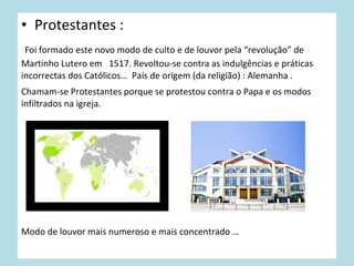 • Protestantes :
Foi formado este novo modo de culto e de louvor pela “revolução” de
Martinho Lutero em 1517. Revoltou-se contra as indulgências e práticas
incorrectas dos Católicos… País de origem (da religião) : Alemanha .
Chamam-se Protestantes porque se protestou contra o Papa e os modos
infiltrados na igreja.

Modo de louvor mais numeroso e mais concentrado …

 