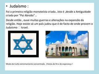 • Judaísmo :
Foi a primeira religião monoteísta criada…Isto é ,desde a Antiguidade
criada por “Pai Abraão”…
Desde então , ouve muitas guerras e alterações na expansão da
religião. Hoje existe só um país judeu que é de facto de onde provem o
Judaísmo  Israel.

Modo de Culto extremamente concentrado. Cheios de Fé e de esperança !

 
