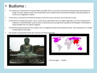 • Budismo :
•

De acordo com o Cânone Páli, As Quatro Nobres Verdades foram os primeiros ensinamentos deixados pelo Buda depois de
atingir o nirvana. Algumas vezes, são consideradas como a essência dos ensinamentos do Buda e são apresentadas na
forma de um diagnóstico médico :

•

A vida como a conhecemos é finalmente levada ao sofrimento e/ou mal-estar, de uma forma ou outra;

•

O sofrimento é causado pelo desejo. Isso é, muitas vezes, expressado como um engano agarrado a um certo sentimento de
existência, a individualidade, ou para coisas ou fenómenos que consideramos causadores da felicidade e infelicidade. O
desejo também tem seu aspecto negativo;

•

O sofrimento acaba quando termina o desejo. Isso é conseguido através da eliminação da ilusão , assim alcançamos um estado
de libertação do iluminado;

•

Esse estado é conquistado através dos caminhos ensinados pelo Buda.

País de origem : - CHINA !

 