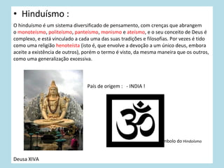 • Hinduísmo :
O hinduísmo é um sistema diversificado de pensamento, com crenças que abrangem
o monoteísmo, politeísmo, panteísmo, monismo e ateísmo, e o seu conceito de Deus é
complexo, e está vinculado a cada uma das suas tradições e filosofias. Por vezes é tido
como uma religião henoteísta (isto é, que envolve a devoção a um único deus, embora
aceite a existência de outros), porém o termo é visto, da mesma maneira que os outros,
como uma generalização excessiva.

País de origem : - INDIA !

simbolo do Hindoísmo

Deusa XIVA

 