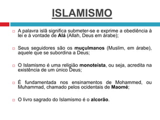 ISLAMISMO
 A palavra islã significa submeter-se e exprime a obediência à
lei e à vontade de Alá (Allah, Deus em árabe);
 Seus seguidores são os muçulmanos (Muslim, em árabe),
aquele que se subordina a Deus;
 O Islamismo é uma religião monoteísta, ou seja, acredita na
existência de um único Deus;
 É fundamentada nos ensinamentos de Mohammed, ou
Muhammad, chamado pelos ocidentais de Maomé;
 O livro sagrado do Islamismo é o alcorão.
 