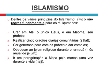 ISLAMISMO
 Dentre os vários princípios do Islamismo, cinco são
regras fundamentais para os mulçumanos:
1. Crer em Alá, o único Deus, e em Maomé, seu
profeta;
2. Realizar cinco orações diárias comunitárias (sãlat);
3. Ser generoso para com os pobres e dar esmolas;
4. Obedecer ao jejum religioso durante o ramadã (mês
anual de jejum);
5. Ir em peregrinação à Meca pelo menos uma vez
durante a vida (hajj).
 