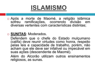 ISLAMISMO
 Após a morte de Maomé, a religião islâmica
sofreu ramificações, ocorrendo divisão em
diversas vertentes com características distintas;
 SUNITAS: Moderados.
Defendem que o chefe do Estado mulçumano
(califa) deve reunir virtudes como honra, respeito
pelas leis e capacidade de trabalho, porém, não
acham que ele deve ser infalível ou impecável em
suas ações (descendente de Maomé).
Além do Alcorão utilizam outros ensinamentos
religiosos, as sunas.
 