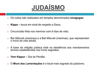 JUDAÍSMO
 Os cultos são realizados em templos denominados sinagogas;
 Kippa – touca em sinal de respeito a Deus;
 Circuncisão feita nos meninos com 8 dias de vida;
 Bar Mitzvah (meninos) e a Bat Mitzvah (meninas), que representam
o início da vida adulta.
 A base da religião judaica está na obediência aos mandamentos
divinos estabelecidos nos livros sagrados;
 Yom Kippur – Dia do Perdão.
 O Muro das Lamentações é o local mais sagrado do judaísmo.
 