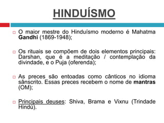 HINDUÍSMO
 O maior mestre do Hinduísmo moderno é Mahatma
Gandhi (1869-1948);
 Os rituais se compõem de dois elementos principais:
Darshan, que é a meditação / contemplação da
divindade, e o Puja (oferenda);
 As preces são entoadas como cânticos no idioma
sânscrito. Essas preces recebem o nome de mantras
(OM);
 Principais deuses: Shiva, Brama e Vixnu (Trindade
Hindú).
 