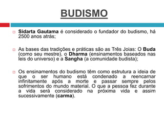 BUDISMO
 Sidarta Gautama é considerado o fundador do budismo, há
2500 anos atrás;
 As bases das tradições e práticas são as Três Joias: O Buda
(como seu mestre), o Dharma (ensinamentos baseados nas
leis do universo) e a Sangha (a comunidade budista);
 Os ensinamentos do budismo têm como estrutura a ideia de
que o ser humano está condenado a reencarnar
infinitamente após a morte e passar sempre pelos
sofrimentos do mundo material. O que a pessoa fez durante
a vida será considerado na próxima vida e assim
sucessivamente (carma).
 