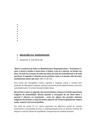 Adaptação  Ir. José Maria sdb.“Qual é o primeiro de todos os Mandamentos? Respondeu Jesus : “O primeiro é : ouve, ó Israel, o Senhor é nosso Deus, o Senhor é um só; e amarás  ao Senhor teu Deus  de todo teu coração, de toda tua alma, de todo teu entendimento e de toda tua força. O segundo é: Amarás ao teu próximo como a ti mesmo. Não há outro mandamento maior que estes  (Mc 12, 28-31).<br />Esse trecho dos Evangelhos resume, segundo a Tradição Cristã, o sentido mais profundo da Mensagem religiosa, expresso através da fraternidade humana universal, cujo fundamento é a certeza da paternidade divina.<br />Reverência e amor ao sagrado são características comuns á variada experiência religiosa da humanidade. Mesmo quando a concepção de um Deus único e pessoal é obscura ou inexistente , como em alguns dos grandes sistemas religiosos do Oriente, a visão da ordem superior do Universo igualmente inspira medo, respeito e fervorosa piedade.<br />Por volta do século VI a.C., guias espirituais em diferentes partes do mundo, anunciaram a necessidade de amor e confraternização entre os homens, caminho de amparo e conforto diante da fragilidade e insegurança da condição humana. <br />Os profetas do Antigo Testamento e o filósofo grego Sócrates, no Ocidente, assim como Buda, Lao-Tzé e Confúcio, no Oriente, marcaram momentos importantes para a humanidade, propondo, em essência, um justo padrão de relacionamento entre os homens e um sentido renovado para a existência.<br />O alcance das mensagens dos guias que pregaram a renovação da vida espiritual não se restringiu a determinado período histórico, mas persiste, até a atualidade, inspirando as mais fundamentais concepções morais e religiosas da humanidade. Profetas como Isaías e Amós não se limitaram a alertar o povo de Israel para que se mantivesse fiel a Javé; preocuparam-se, sobretudo, em recomendar  o desvelo e a atenção para com os desprotegidos, pois o sentimento religioso se manifesta, por excelência nas ações do amor.Suas palavras abalaram o ordem social, pois culpavam os ricos de oprimirem os pobres e admoestavam os fiéis para que cumprissem a lei ditada por seu Deus.<br />CONFÚCIO (551-479 a.C.) e Lao-Tezé (600 a.C., aproximadamente), dois mestres da civilização  chinesa, representam estilos opostos de sabedoria. O primeiro procurou esquecer as regras tradicionais de etiqueta, em que se baseava a organização da sociedade chinesa, dando-lhe  um conteúdo de sinceridade. Confúcio tornou-se célebre pela formulação da  lei áurea, baseada no princípio de reciprocidade.  Quando um discípulo lhe perguntou : “Há uma palavra única pela qual o homem possa viver?”, o mestre respondeu: Sim, é a reciprocidade. O que não desejas que façam a ti, não o faças também aos outros”. <br />O Tao, caminho da verdade, pregado por Lao-Tzé, desvencilha-se da requintada etiqueta predominante na sociedade chinesa e propõe uma solução mística e espiritual que contradiz a hierarquia confuciana e prometa a salvação pessoal, baseada no desprezo pelas convenções e no encontro com a inspiração da natureza.Tao significa literalmente “caminho” ou “estrada” , no sentido do decorrer normal das coisas e do princípio harmonioso da natureza. Transposto para o plano do comportamento humano, a Tao representa uma ética de harmonia e integração entre os homens e a natureza. <br />BUDA  (560-480 a.C.), é o filósofo da compaixão. Inclinou-se sobre a  miséria da condição humana – a velhice, a doença e a morte – indicando o caminho que liberta o homem dos desejos e das ilusões que o prendem a existência terrena e ás sucessivas reencarnações, a fim de que ele possa entrara na eternidade impessoal do Nirvana.<br /> SÓCRATES ( 470- 399 a.C.) representa, por excelência, a contribuição do gênio grego á vida moral e religiosa da humanidade. Inconformado com a ordem convencional, criticou a ambição política dos sofistas, sendo, em contrapartida, acusado de “ateísmo” , “impiedade” e “corrupção da juventude”.  Não propôs uma religião nova, mas insistiu que a plenitude da vida moral pode ser alcançada pelo homem através do caminho da razão.  Pagou com sua vida, de modo voluntário e consciente, a fidelidade e esses princípios. Foi o mais profano dos líderes espirituais, pregando, com tranqüila confiança, o exercício da razão e da prática das virtudes.<br />Se, por um lado, podem ser acentuados o caráter de semelhança e a universalidade de mensagens éticas e religiosas, por outro convém lembrar que, vinculadas á civilizações bastante diversas, as religiões assumiram formas  de expressão e conteúdos específicos. As explicações sobre a posição do homem no cosmos e seu relacionamento com os outros homens, seguiram alternativas variadas de formulação, tornando-se difícil, por isso mesmo,  definir o que seja religião. O mundo sobrenatural de várias sociedades acha-se povoado por deuses, demônios e espíritos, assim como pelo Deus Único ou pela negação de Deus. Mas há sempre um aspecto comum a todas as religiões, uma preocupação com há de mais fundamental na condição humana : a origem da existência, a angústia da vida o mistério da morte.  Em resposta á fragilidade da situação existencial, as religiões proporcionam aos homens fundamento e sentido para a própria existência.<br />Nas culturas dos povos pré-letrados, a religião e a magia ocupam um lugar de destaque, proporcionando ao homem a razão para a própria existência. <br />