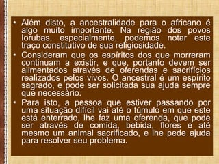 • Além disto, a ancestralidade para o africano é
algo muito importante. Na região dos povos
Iorubas, especialmente, podemos notar este
traço constitutivo de sua religiosidade.
• Consideram que os espíritos dos que morreram
continuam a existir, e que, portanto devem ser
alimentados através de oferendas e sacrifícios
realizados pelos vivos. O ancestral é um espírito
sagrado, e pode ser solicitada sua ajuda sempre
que necessário.
• Para isto, a pessoa que estiver passando por
uma situação difícil vai até o túmulo em que este
está enterrado, lhe faz uma oferenda, que pode
ser através de comida, bebida, flores e até
mesmo um animal sacrificado, e lhe pede ajuda
para resolver seu problema.
 