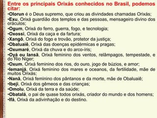 Entre os principais Orixás conhecidos no Brasil, podemos
citar:
•Olorun é o Deus supremo, que criou as divindades chamadas Orixás;
•Exu, Orixá guardião dos templos e das pessoas, mensageiro divino dos
oráculos;
•Ogum, Orixá do ferro, guerra, fogo, e tecnologia;
•Oxossi, Orixá da caça e da fartura;
•Xangô, Orixá do fogo e trovão, protetor da justiça;
•Obaluaiê, Orixá das doenças epidérmicas e pragas;
•Oxumaré, Orixá da chuva e do arco-íris;
•Oyá ou Iansã, Orixá feminino dos ventos, relâmpagos, tempestade, e
do Rio Niger;
•Oxum, Orixá feminino dos rios, do ouro, jogo de búzios, e amor;
•Iemanjá, Orixá feminino dos mares e oceanos, da fertilidade, mãe de
muitos Orixás;
•Nanã, Orixá feminino dos pântanos e da morte, mãe de Obaluaiê;
•Ibeji, Orixá dos gêmeos e das crianças;
•Omolu, Orixá da terra e da saúde;
•Obatalá, o pai de quase todos orixás, criador do mundo e dos homens;
•Ifá, Orixá da adivinhação e do destino.
 