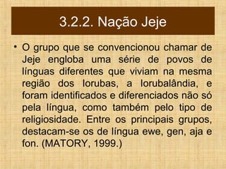 3.2.2. Nação Jeje
• O grupo que se convencionou chamar de
Jeje engloba uma série de povos de
línguas diferentes que viviam na mesma
região dos Iorubas, a Iorubalândia, e
foram identificados e diferenciados não só
pela língua, como também pelo tipo de
religiosidade. Entre os principais grupos,
destacam-se os de língua ewe, gen, aja e
fon. (MATORY, 1999.)
 