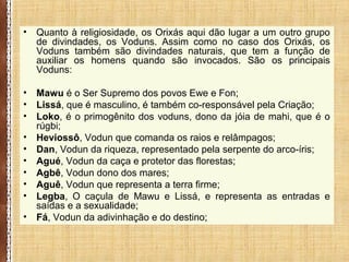 • Quanto à religiosidade, os Orixás aqui dão lugar a um outro grupo
de divindades, os Voduns. Assim como no caso dos Orixás, os
Voduns também são divindades naturais, que tem a função de
auxiliar os homens quando são invocados. São os principais
Voduns:
• Mawu é o Ser Supremo dos povos Ewe e Fon;
• Lissá, que é masculino, é também co-responsável pela Criação;
• Loko, é o primogênito dos voduns, dono da jóia de mahi, que é o
rúgbi;
• Heviossô, Vodun que comanda os raios e relâmpagos;
• Dan, Vodun da riqueza, representado pela serpente do arco-íris;
• Agué, Vodun da caça e protetor das florestas;
• Agbê, Vodun dono dos mares;
• Aguê, Vodun que representa a terra firme;
• Legba, O caçula de Mawu e Lissá, e representa as entradas e
saídas e a sexualidade;
• Fá, Vodun da adivinhação e do destino;
 
