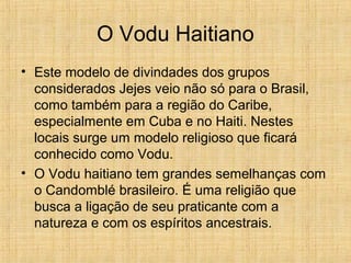 O Vodu Haitiano
• Este modelo de divindades dos grupos
considerados Jejes veio não só para o Brasil,
como também para a região do Caribe,
especialmente em Cuba e no Haiti. Nestes
locais surge um modelo religioso que ficará
conhecido como Vodu.
• O Vodu haitiano tem grandes semelhanças com
o Candomblé brasileiro. É uma religião que
busca a ligação de seu praticante com a
natureza e com os espíritos ancestrais.
 
