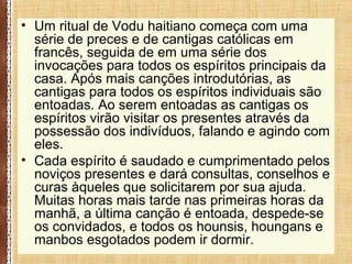 • Um ritual de Vodu haitiano começa com uma
série de preces e de cantigas católicas em
francês, seguida de em uma série dos
invocações para todos os espíritos principais da
casa. Após mais canções introdutórias, as
cantigas para todos os espíritos individuais são
entoadas. Ao serem entoadas as cantigas os
espíritos virão visitar os presentes através da
possessão dos indivíduos, falando e agindo com
eles.
• Cada espírito é saudado e cumprimentado pelos
noviços presentes e dará consultas, conselhos e
curas àqueles que solicitarem por sua ajuda.
Muitas horas mais tarde nas primeiras horas da
manhã, a última canção é entoada, despede-se
os convidados, e todos os hounsis, houngans e
manbos esgotados podem ir dormir.
 